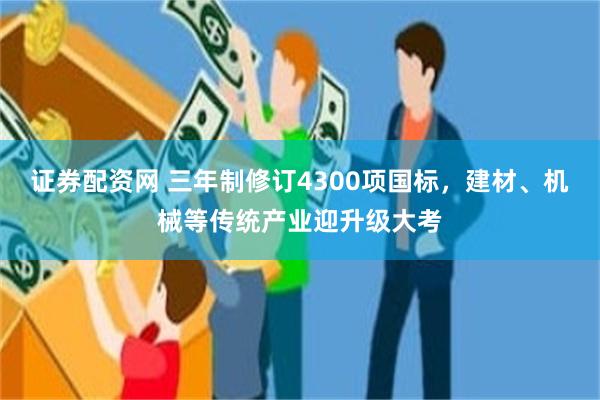 证券配资网 三年制修订4300项国标，建材、机械等传统产业迎升级大考