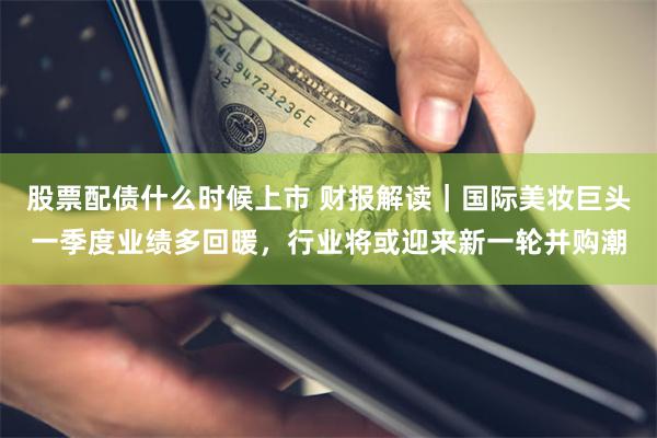 股票配债什么时候上市 财报解读｜国际美妆巨头一季度业绩多回暖，行业将或迎来新一轮并购潮