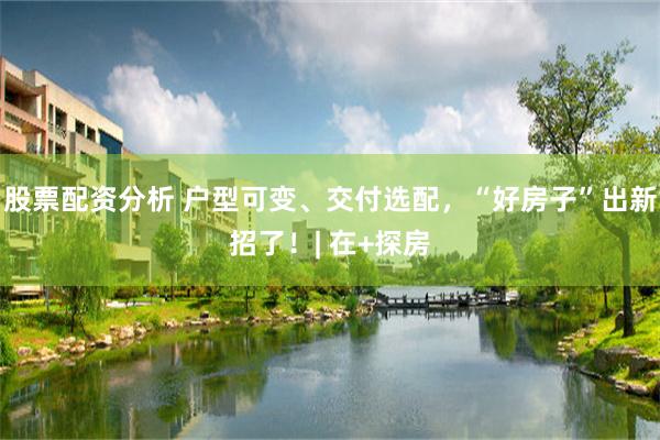股票配资分析 户型可变、交付选配，“好房子”出新招了！| 在+探房