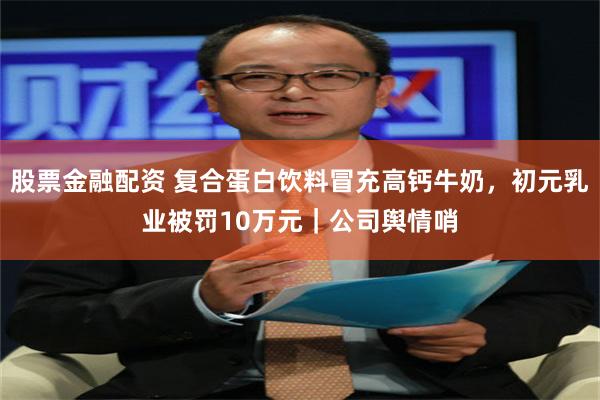 股票金融配资 复合蛋白饮料冒充高钙牛奶，初元乳业被罚10万元｜公司舆情哨