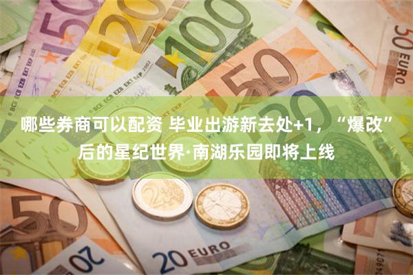 哪些券商可以配资 毕业出游新去处+1，“爆改”后的星纪世界·南湖乐园即将上线