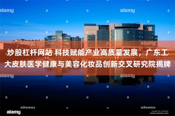 炒股杠杆网站 科技赋能产业高质量发展，广东工大皮肤医学健康与美容化妆品创新交叉研究院揭牌