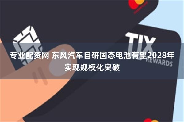 专业配资网 东风汽车自研固态电池有望2028年实现规模化突破