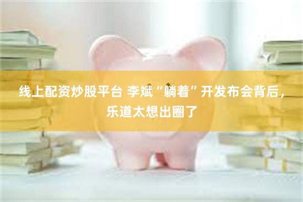 线上配资炒股平台 李斌“躺着”开发布会背后，乐道太想出圈了