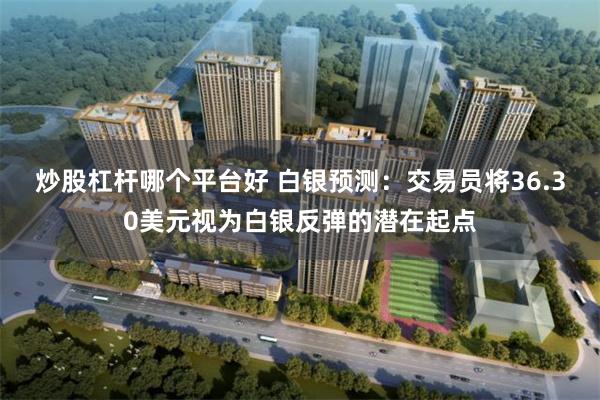 炒股杠杆哪个平台好 白银预测：交易员将36.30美元视为白银反弹的潜在起点
