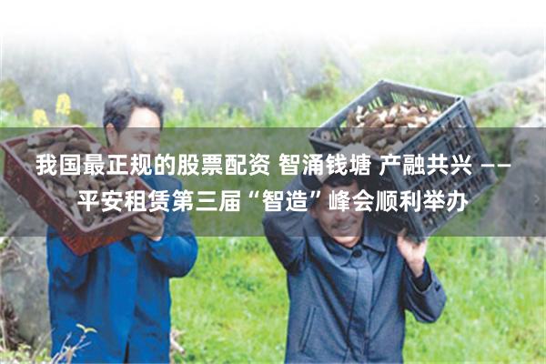 我国最正规的股票配资 智涌钱塘 产融共兴 ——平安租赁第三届“智造”峰会顺利举办