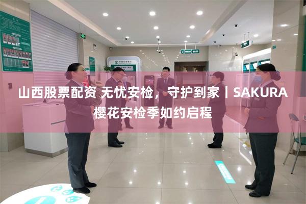 山西股票配资 无忧安检，守护到家丨SAKURA樱花安检季如约启程