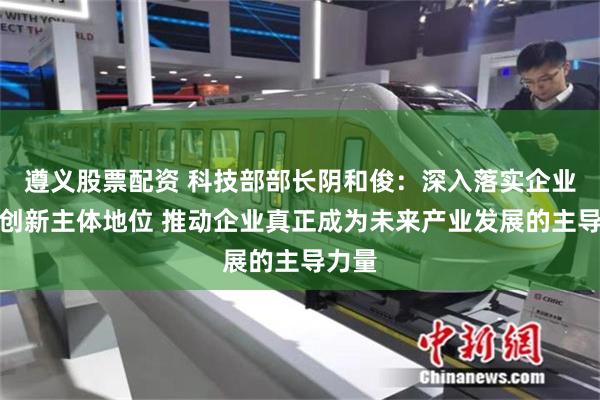 遵义股票配资 科技部部长阴和俊：深入落实企业科技创新主体地位 推动企业真正成为未来产业发展的主导力量