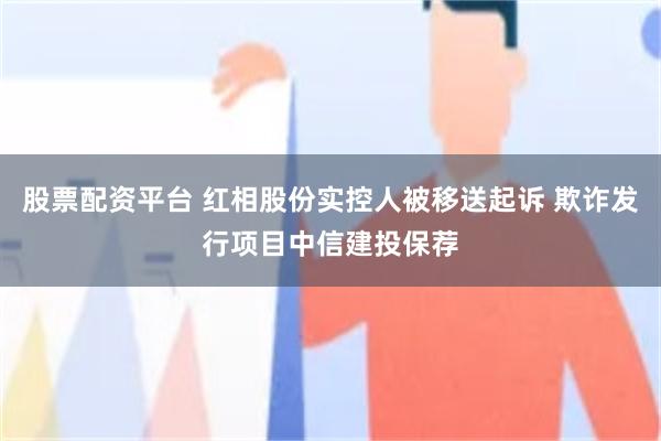 股票配资平台 红相股份实控人被移送起诉 欺诈发行项目中信建投保荐