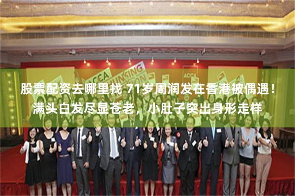 股票配资去哪里找 71岁周润发在香港被偶遇！满头白发尽显苍老，小肚子突出身形走样