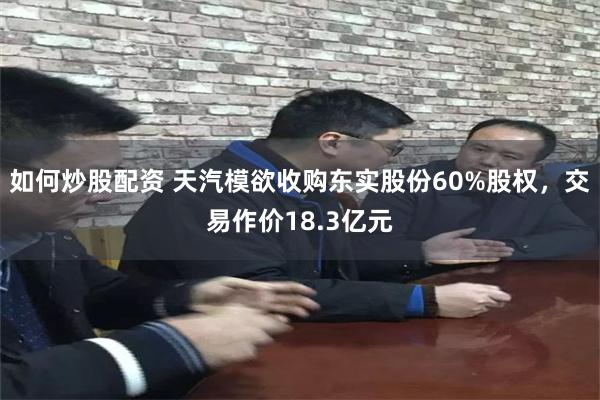 如何炒股配资 天汽模欲收购东实股份60%股权，交易作价18.3亿元