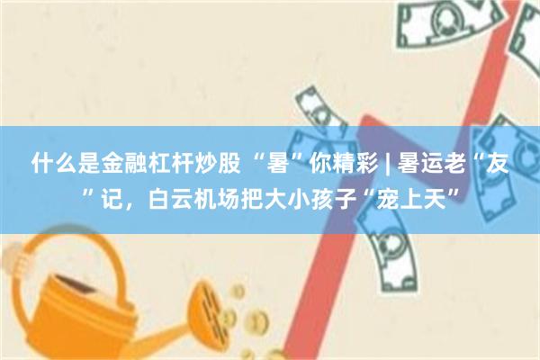 什么是金融杠杆炒股 “暑”你精彩 | 暑运老“友”记，白云机场把大小孩子“宠上天”
