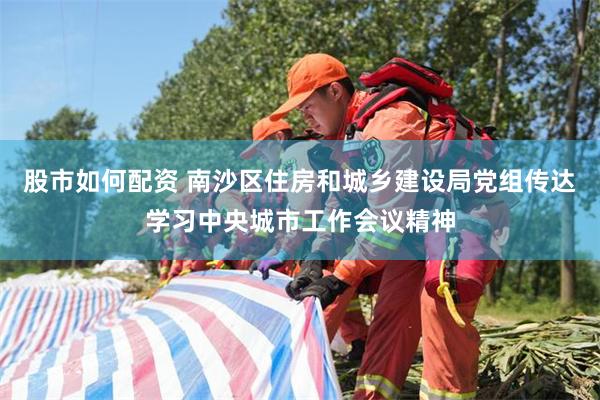 股市如何配资 南沙区住房和城乡建设局党组传达学习中央城市工作会议精神