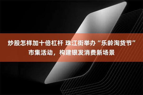 炒股怎样加十倍杠杆 珠江街举办“乐龄淘货节”市集活动，构建银发消费新场景