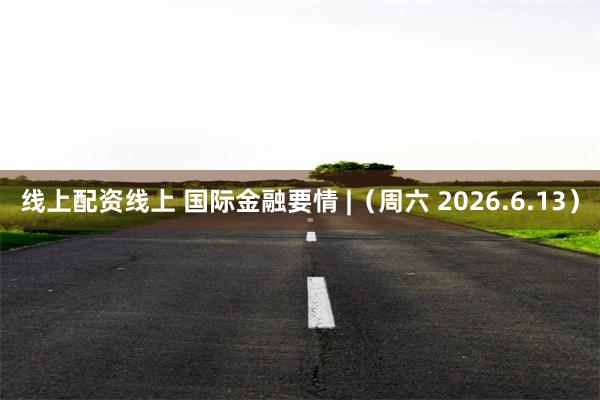 线上配资线上 国际金融要情 |（周六 2026.6.13）