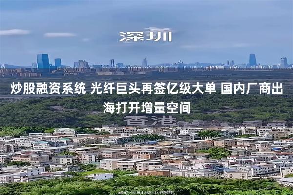 炒股融资系统 光纤巨头再签亿级大单 国内厂商出海打开增量空间