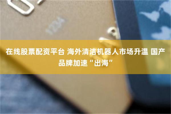 在线股票配资平台 海外清洁机器人市场升温 国产品牌加速“出海”