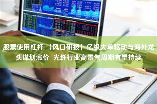 股票使用杠杆 【风口研报】亿级大单驱动与海外龙头谋划涨价  光纤行业高景气周期有望持续