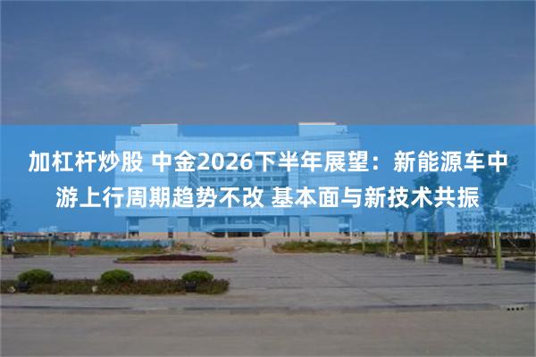 加杠杆炒股 中金2026下半年展望：新能源车中游上行周期趋势不改 基本面与新技术共振