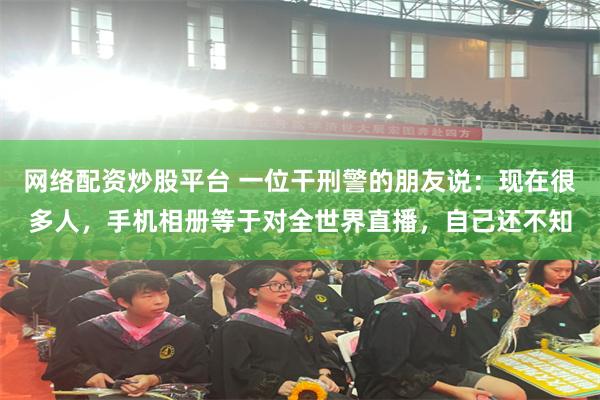 网络配资炒股平台 一位干刑警的朋友说：现在很多人，手机相册等于对全世界直播，自己还不知