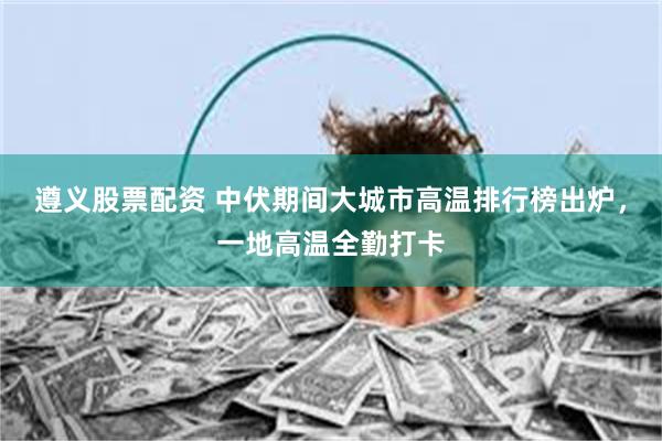 遵义股票配资 中伏期间大城市高温排行榜出炉，一地高温全勤打卡