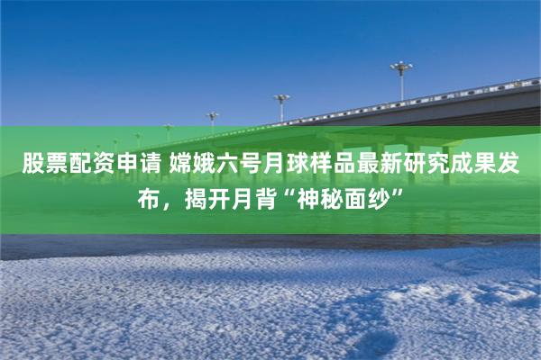 股票配资申请 嫦娥六号月球样品最新研究成果发布，揭开月背“神秘面纱”
