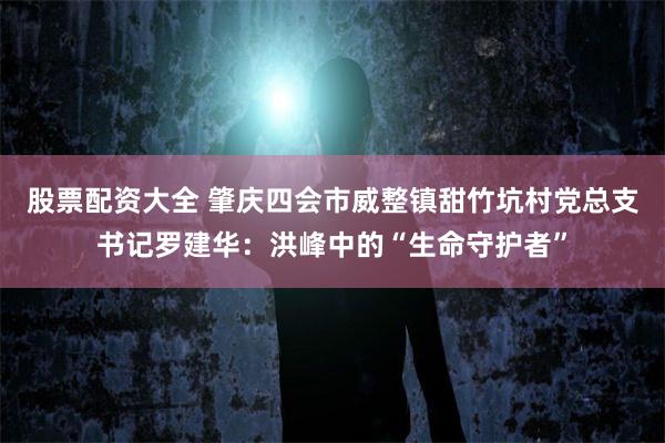 股票配资大全 肇庆四会市威整镇甜竹坑村党总支书记罗建华：洪峰中的“生命守护者”