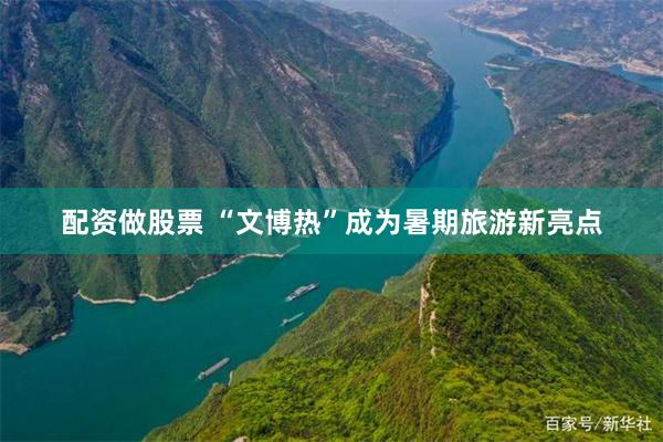 配资做股票 “文博热”成为暑期旅游新亮点