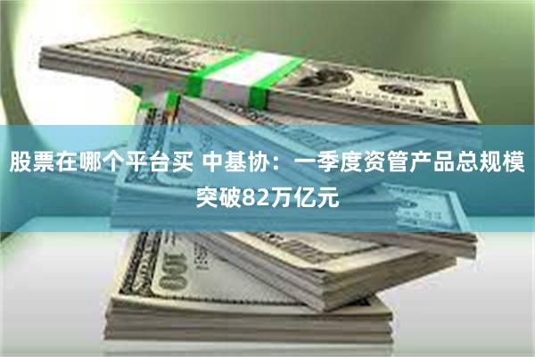 股票在哪个平台买 中基协：一季度资管产品总规模突破82万亿元