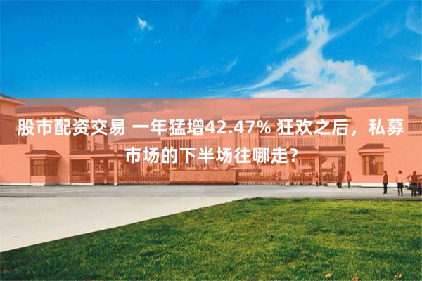 股市配资交易 一年猛增42.47% 狂欢之后，私募市场的下半场往哪走？