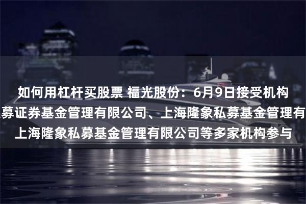 如何用杠杆买股票 福光股份：6月9日接受机构调研，深圳东方昊石私募证券基金管理有限公司、上海隆象私募基金管理有限公司等多家机构参与