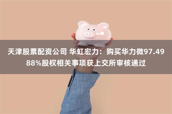 天津股票配资公司 华虹宏力:购买华力微97.4988%股权相关事项获上交所审核通过