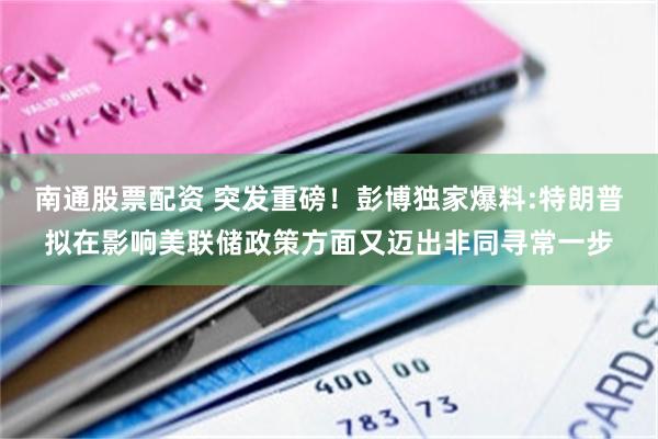 南通股票配资 突发重磅！彭博独家爆料:特朗普拟在影响美联储政策方面又迈出非同寻常一步
