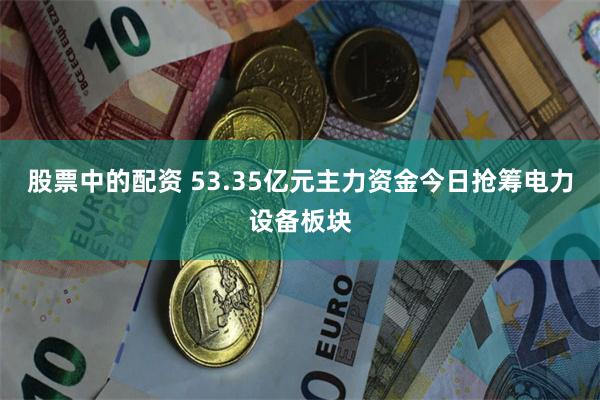 股票中的配资 53.35亿元主力资金今日抢筹电力设备板块