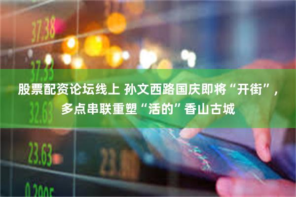 股票配资论坛线上 孙文西路国庆即将“开街”，多点串联重塑“活的”香山古城