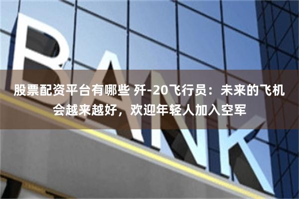 股票配资平台有哪些 歼-20飞行员：未来的飞机会越来越好，欢迎年轻人加入空军