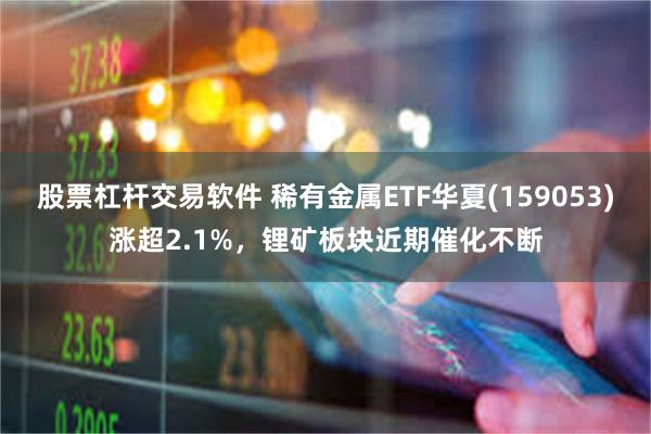 股票杠杆交易软件 稀有金属ETF华夏(159053)涨超2.1%，锂矿板块近期催化不断