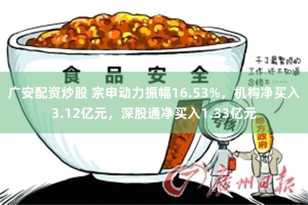 广安配资炒股 宗申动力振幅16.53%，机构净买入3.12亿元，深股通净买入1.33亿元