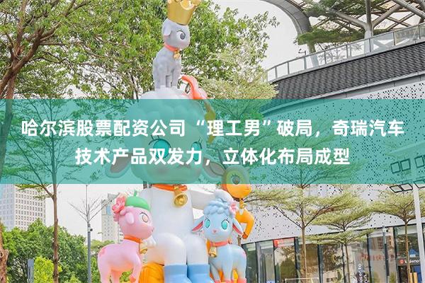 哈尔滨股票配资公司 “理工男”破局，奇瑞汽车技术产品双发力，立体化布局成型