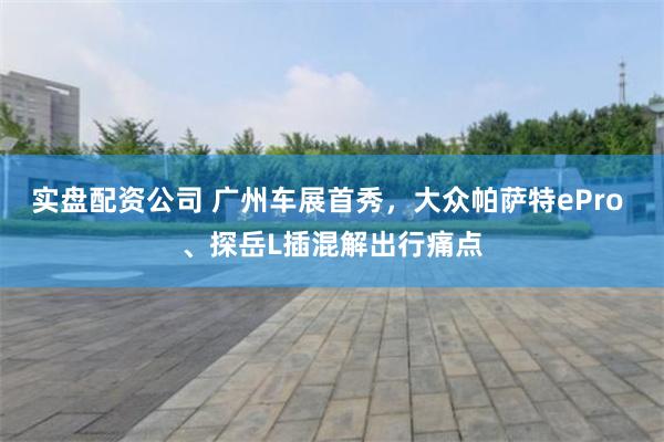 实盘配资公司 广州车展首秀，大众帕萨特ePro 、探岳L插混解出行痛点