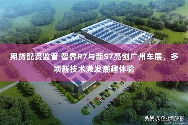 期货配资监管 智界R7与新S7亮剑广州车展，多项新技术激发潮趣体验