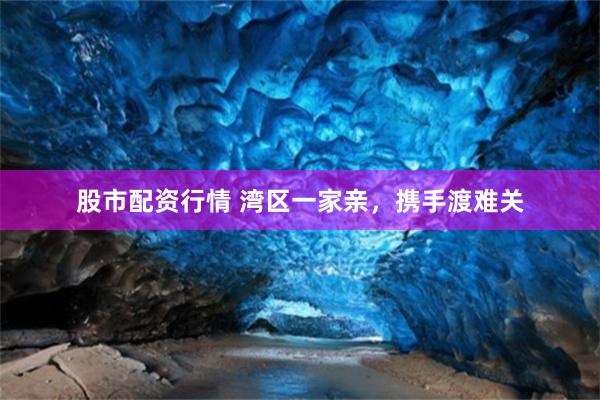股市配资行情 湾区一家亲，携手渡难关