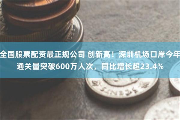 全国股票配资最正规公司 创新高！深圳机场口岸今年通关量突破600万人次，同比增长超23.4%