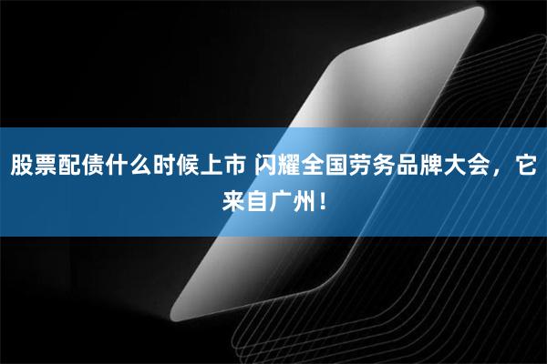 股票配债什么时候上市 闪耀全国劳务品牌大会，它来自广州！