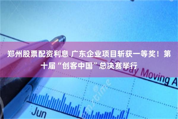 郑州股票配资利息 广东企业项目斩获一等奖！第十届“创客中国”总决赛举行