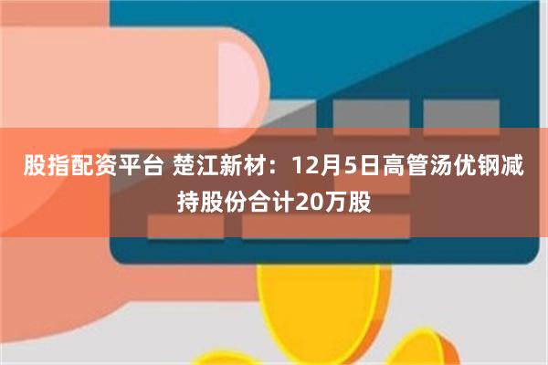 股指配资平台 楚江新材：12月5日高管汤优钢减持股份合计20万股