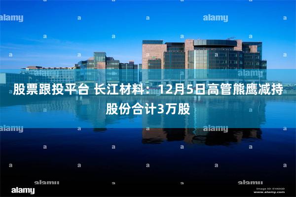 股票跟投平台 长江材料：12月5日高管熊鹰减持股份合计3万股