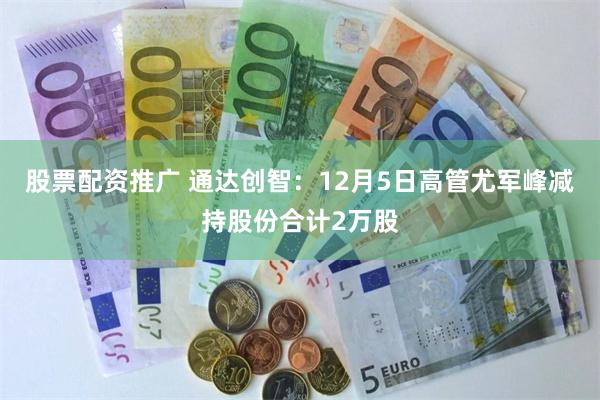 股票配资推广 通达创智：12月5日高管尤军峰减持股份合计2万股