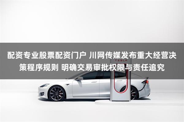 配资专业股票配资门户 川网传媒发布重大经营决策程序规则 明确交易审批权限与责任追究