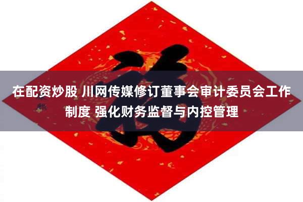 在配资炒股 川网传媒修订董事会审计委员会工作制度 强化财务监督与内控管理